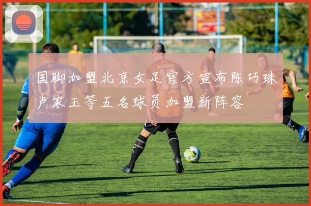 国脚加盟北京女足官方宣布陈巧珠卢家玉等五名球员加盟新阵容