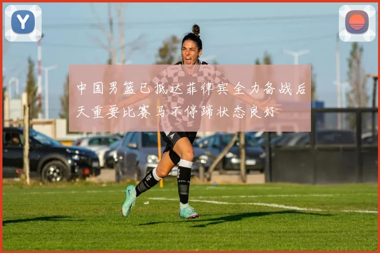 中国男篮已抵达菲律宾全力备战后天重要比赛马不停蹄状态良好