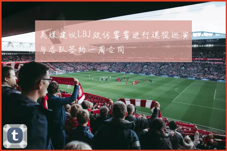美媒建议LBJ效仿霉霉进行退役巡演与各队签约一周合同