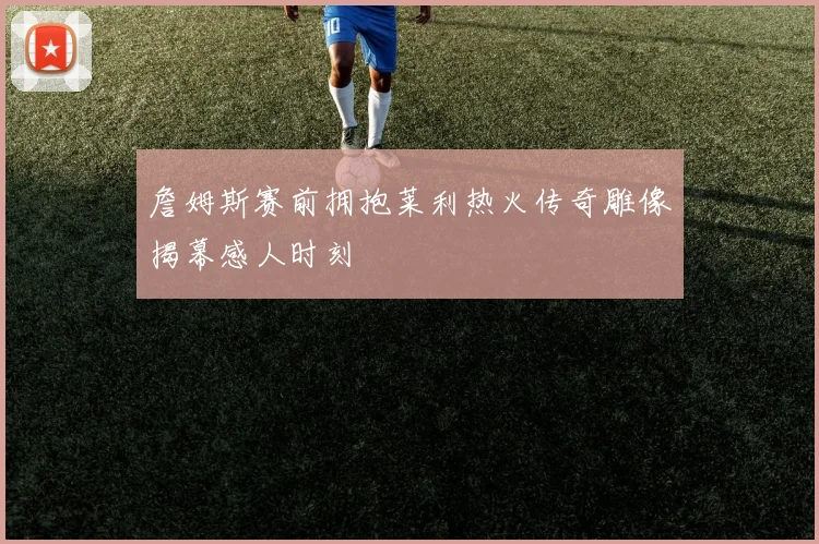 詹姆斯赛前拥抱莱利热火传奇雕像揭幕感人时刻