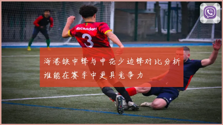 海港缺中锋与申花少边锋对比分析谁能在赛季中更具竞争力