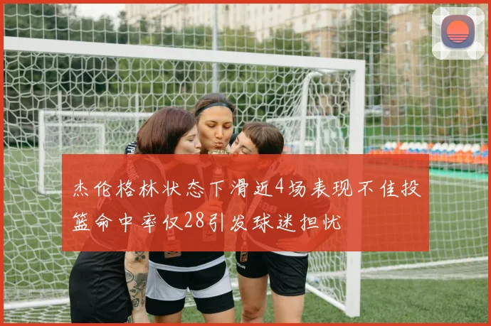 杰伦格林状态下滑近4场表现不佳投篮命中率仅28引发球迷担忧