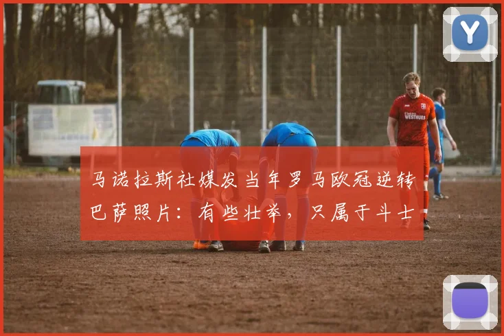 马诺拉斯社媒发当年罗马欧冠逆转巴萨照片：有些壮举，只属于斗士