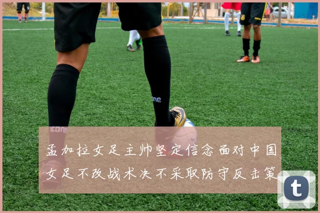 孟加拉女足主帅坚定信念面对中国女足不改战术决不采取防守反击策略