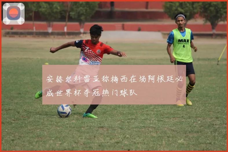 安赫尔科雷亚称梅西在场阿根廷必成世界杯夺冠热门球队