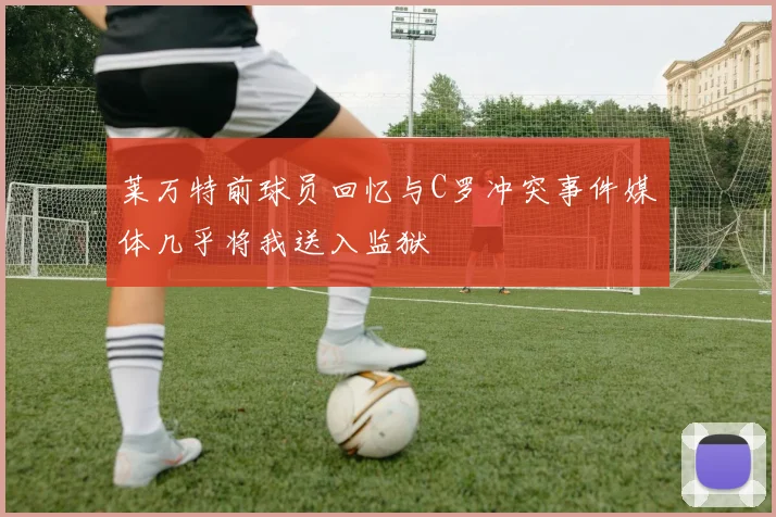莱万特前球员回忆与C罗冲突事件媒体几乎将我送入监狱
