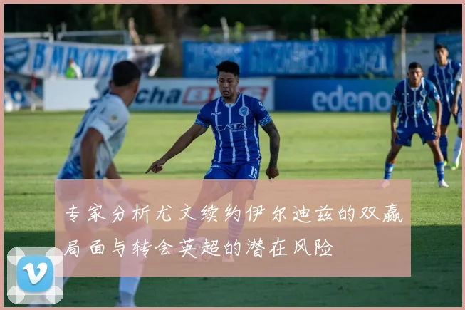专家分析尤文续约伊尔迪兹的双赢局面与转会英超的潜在风险