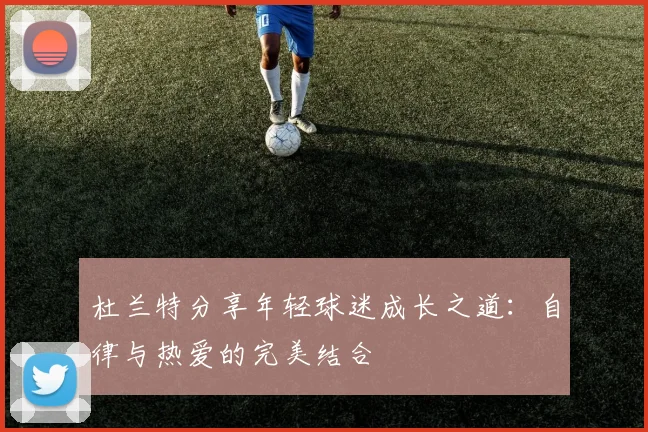 杜兰特分享年轻球迷成长之道：自律与热爱的完美结合